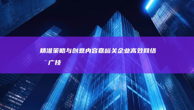 精准策略与创意内容：嘉峪关企业高效网络推广技巧与实战指南